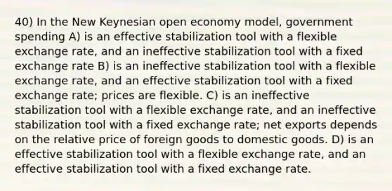 40) In the New Keynesian open economy model, government spending A) is an effective stabilization tool with a flexible exchange rate, and an ineffective stabilization tool with a fixed exchange rate B) is an ineffective stabilization tool with a flexible exchange rate, and an effective stabilization tool with a fixed exchange rate; prices are flexible. C) is an ineffective stabilization tool with a flexible exchange rate, and an ineffective stabilization tool with a fixed exchange rate; net exports depends on the relative price of foreign goods to domestic goods. D) is an effective stabilization tool with a flexible exchange rate, and an effective stabilization tool with a fixed exchange rate.