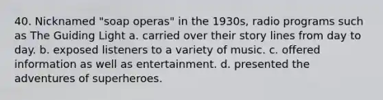 40. Nicknamed "soap operas" in the 1930s, radio programs such as The Guiding Light a. carried over their story lines from day to day. b. exposed listeners to a variety of music. c. offered information as well as entertainment. d. presented the adventures of superheroes.