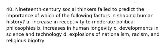 40. Nineteenth-century social thinkers failed to predict the importance of which of the following factors in shaping human history? a. increase in receptivity to moderate political philosophies b. increases in human longevity c. developments in science and technology d. explosions of nationalism, racism, and religious bigotry