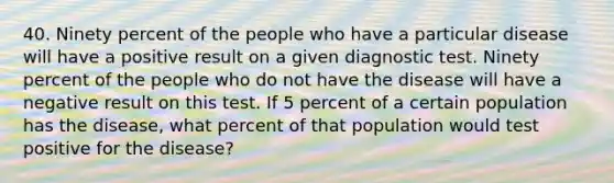 40. Ninety percent of the people who have a particular disease will have a positive result on a given diagnostic test. Ninety percent of the people who do not have the disease will have a negative result on this test. If 5 percent of a certain population has the disease, what percent of that population would test positive for the disease?