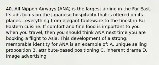 40. All Nippon Airways (ANA) is the largest airline in the Far East. Its ads focus on the Japanese hospitality that is offered on its planes—everything from elegant tableware to the finest in Far Eastern cuisine. If comfort and fine food is important to you when you travel, then you should think ANA next time you are booking a flight to Asia. This development of a strong, memorable identity for ANA is an example of: A. unique selling proposition B. attribute-based positioning C. inherent drama D. image advertising