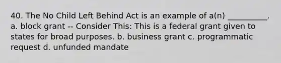 40. The No Child Left Behind Act is an example of a(n) __________. a. block grant -- Consider This: This is a federal grant given to states for broad purposes. b. business grant c. programmatic request d. unfunded mandate