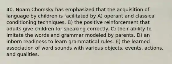 40. Noam Chomsky has emphasized that the acquisition of language by children is facilitated by A) operant and classical conditioning techniques. B) the positive reinforcement that adults give children for speaking correctly. C) their ability to imitate the words and grammar modeled by parents. D) an inborn readiness to learn grammatical rules. E) the learned association of word sounds with various objects, events, actions, and qualities.