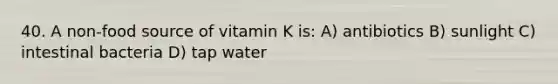 40. A non-food source of vitamin K is: A) antibiotics B) sunlight C) intestinal bacteria D) tap water