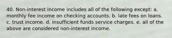 40. Non-interest income includes all of the following except: a. monthly fee income on checking accounts. b. late fees on loans. c. trust income. d. insufficient funds service charges. e. all of the above are considered non-interest income.