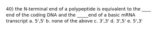 40) the N-terminal end of a polypeptide is equivalent to the ____ end of the coding DNA and the _____end of a basic mRNA transcript a. 5',5' b. none of the above c. 3',3' d. 3',5' e. 5',3'