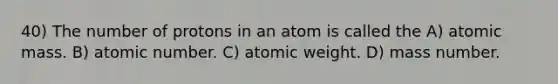 40) The number of protons in an atom is called the A) atomic mass. B) atomic number. C) atomic weight. D) mass number.