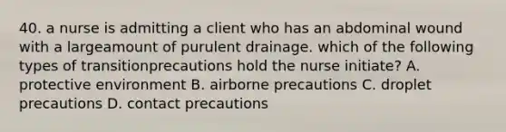 40. a nurse is admitting a client who has an abdominal wound with a largeamount of purulent drainage. which of the following types of transitionprecautions hold the nurse initiate? A. protective environment B. airborne precautions C. droplet precautions D. contact precautions