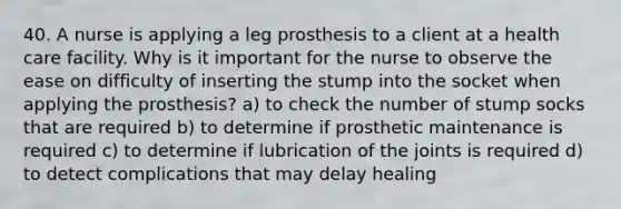 40. A nurse is applying a leg prosthesis to a client at a health care facility. Why is it important for the nurse to observe the ease on difficulty of inserting the stump into the socket when applying the prosthesis? a) to check the number of stump socks that are required b) to determine if prosthetic maintenance is required c) to determine if lubrication of the joints is required d) to detect complications that may delay healing