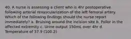 40. A nurse is assessing a client who is 4hr postoperative following arterial revascularization of the left femoral artery. Which of the following findings should the nurse report immediately? a. Bruising around the incision site b. Pallor in the affected extremity c. Urine output 150mL over 4hr d. Temperature of 37.9 (100.2)