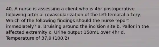 40. A nurse is assessing a client who is 4hr postoperative following arterial revascularization of the left femoral artery. Which of the following findings should the nurse report immediately? a. Bruising around the incision site b. Pallor in the affected extremity c. Urine output 150mL over 4hr d. Temperature of 37.9 (100.2)