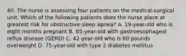 40. The nurse is assessing four patients on the medical-surgical unit. Which of the following patients does the nurse place at greatest risk for obstructive sleep apnea? A. 19-year-old who is eight months pregnant B. 65-year-old with gastroesophageal reflux disease (GERD) C. 42-year-old who is 60 pounds overweight D. 75-year-old with type 2 diabetes mellitus