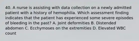 40. ﻿﻿﻿A nurse is assisting with data collection on a newly admitted patient with a history of hemophilia. Which assessment finding indicates that the patient has experienced some severe episodes of bleeding in the past? A. Joint deformities B. Distended abdomen ﻿﻿C. Ecchymoses on the extremities D. Elevated WBC count