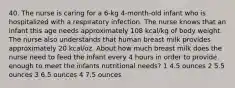 40. The nurse is caring for a 6-kg 4-month-old infant who is hospitalized with a respiratory infection. The nurse knows that an infant this age needs approximately 108 kcal/kg of body weight. The nurse also understands that human breast milk provides approximately 20 kcal/oz. About how much breast milk does the nurse need to feed the infant every 4 hours in order to provide enough to meet the infants nutritional needs? 1 4.5 ounces 2 5.5 ounces 3 6.5 ounces 4 7.5 ounces