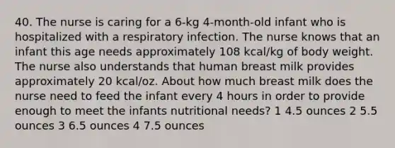 40. The nurse is caring for a 6-kg 4-month-old infant who is hospitalized with a respiratory infection. The nurse knows that an infant this age needs approximately 108 kcal/kg of body weight. The nurse also understands that human breast milk provides approximately 20 kcal/oz. About how much breast milk does the nurse need to feed the infant every 4 hours in order to provide enough to meet the infants nutritional needs? 1 4.5 ounces 2 5.5 ounces 3 6.5 ounces 4 7.5 ounces