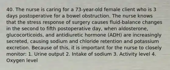 40. The nurse is caring for a 73-year-old female client who is 3 days postoperative for a bowel obstruction. The nurse knows that the stress response of surgery causes fluid-balance changes in the second to fifth postoperative day, when aldosterone, glucocorticoids, and antidiuretic hormone (ADH) are increasingly secreted, causing sodium and chloride retention and potassium excretion. Because of this, it is important for the nurse to closely monitor: 1. Urine output 2. Intake of sodium 3. Activity level 4. Oxygen level