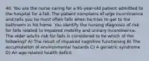 40. You are the nurse caring for a 91-year-old patient admitted to the hospital for a fall. The patient complains of urge incontinence and tells you he most often falls when he tries to get to the bathroom in his home. You identify the nursing diagnosis of risk for falls related to impaired mobility and urinary incontinence. The older adults risk for falls is considered to be which of the following? A) The result of impaired cognitive functioning B) The accumulation of environmental hazards C) A geriatric syndrome D) An age-related health deficit