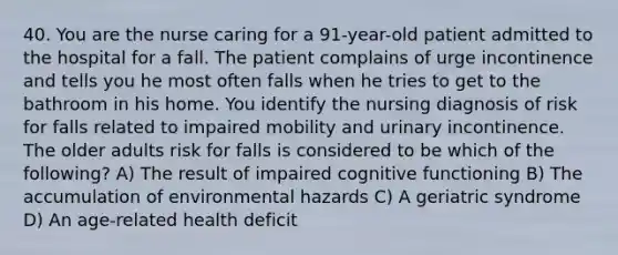 40. You are the nurse caring for a 91-year-old patient admitted to the hospital for a fall. The patient complains of urge incontinence and tells you he most often falls when he tries to get to the bathroom in his home. You identify the nursing diagnosis of risk for falls related to impaired mobility and urinary incontinence. The older adults risk for falls is considered to be which of the following? A) The result of impaired cognitive functioning B) The accumulation of environmental hazards C) A geriatric syndrome D) An age-related health deficit