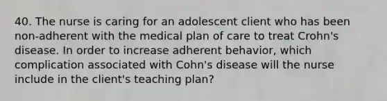 40. The nurse is caring for an adolescent client who has been non-adherent with the medical plan of care to treat Crohn's disease. In order to increase adherent behavior, which complication associated with Cohn's disease will the nurse include in the client's teaching plan?