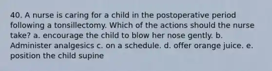 40. A nurse is caring for a child in the postoperative period following a tonsillectomy. Which of the actions should the nurse take? a. encourage the child to blow her nose gently. b. Administer analgesics c. on a schedule. d. offer orange juice. e. position the child supine