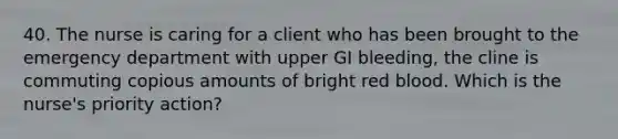 40. The nurse is caring for a client who has been brought to the emergency department with upper GI bleeding, the cline is commuting copious amounts of bright red blood. Which is the nurse's priority action?