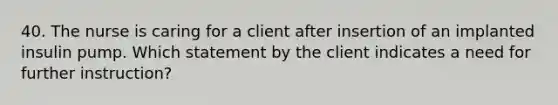 40. The nurse is caring for a client after insertion of an implanted insulin pump. Which statement by the client indicates a need for further instruction?