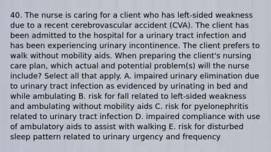 40. The nurse is caring for a client who has left-sided weakness due to a recent cerebrovascular accident (CVA). The client has been admitted to the hospital for a urinary tract infection and has been experiencing urinary incontinence. The client prefers to walk without mobility aids. When preparing the client's nursing care plan, which actual and potential problem(s) will the nurse include? Select all that apply. A. impaired urinary elimination due to urinary tract infection as evidenced by urinating in bed and while ambulating B. risk for fall related to left-sided weakness and ambulating without mobility aids C. risk for pyelonephritis related to urinary tract infection D. impaired compliance with use of ambulatory aids to assist with walking E. risk for disturbed sleep pattern related to urinary urgency and frequency