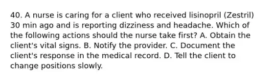 40. A nurse is caring for a client who received lisinopril (Zestril) 30 min ago and is reporting dizziness and headache. Which of the following actions should the nurse take first? A. Obtain the client's vital signs. B. Notify the provider. C. Document the client's response in the medical record. D. Tell the client to change positions slowly.