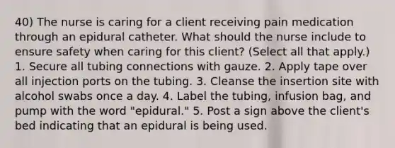 40) The nurse is caring for a client receiving pain medication through an epidural catheter. What should the nurse include to ensure safety when caring for this client? (Select all that apply.) 1. Secure all tubing connections with gauze. 2. Apply tape over all injection ports on the tubing. 3. Cleanse the insertion site with alcohol swabs once a day. 4. Label the tubing, infusion bag, and pump with the word "epidural." 5. Post a sign above the client's bed indicating that an epidural is being used.