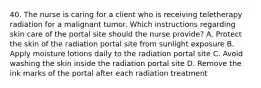 40. The nurse is caring for a client who is receiving teletherapy radiation for a malignant tumor. Which instructions regarding skin care of the portal site should the nurse provide? A. Protect the skin of the radiation portal site from sunlight exposure B. Apply moisture lotions daily to the radiation portal site C. Avoid washing the skin inside the radiation portal site D. Remove the ink marks of the portal after each radiation treatment