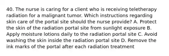 40. The nurse is caring for a client who is receiving teletherapy radiation for a malignant tumor. Which instructions regarding skin care of the portal site should the nurse provide? A. Protect the skin of the radiation portal site from sunlight exposure B. Apply moisture lotions daily to the radiation portal site C. Avoid washing the skin inside the radiation portal site D. Remove the ink marks of the portal after each radiation treatment