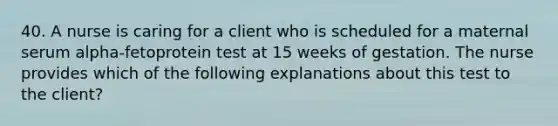 40. A nurse is caring for a client who is scheduled for a maternal serum alpha-fetoprotein test at 15 weeks of gestation. The nurse provides which of the following explanations about this test to the client?