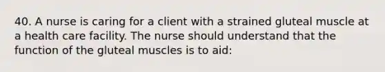 40. A nurse is caring for a client with a strained gluteal muscle at a health care facility. The nurse should understand that the function of the gluteal muscles is to aid: