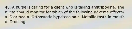 40. A nurse is caring for a client who is taking amitriptyline. The nurse should monitor for which of the following adverse effects? a. Diarrhea b. Orthostatic hypotension c. Metallic taste in mouth d. Drooling