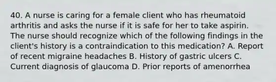 40. A nurse is caring for a female client who has rheumatoid arthritis and asks the nurse if it is safe for her to take aspirin. The nurse should recognize which of the following findings in the client's history is a contraindication to this medication? A. Report of recent migraine headaches B. History of gastric ulcers C. Current diagnosis of glaucoma D. Prior reports of amenorrhea