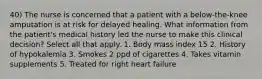 40) The nurse is concerned that a patient with a below-the-knee amputation is at risk for delayed healing. What information from the patient's medical history led the nurse to make this clinical decision? Select all that apply. 1. Body mass index 15 2. History of hypokalemia 3. Smokes 2 ppd of cigarettes 4. Takes vitamin supplements 5. Treated for right heart failure