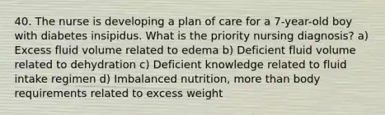 40. The nurse is developing a plan of care for a 7-year-old boy with diabetes insipidus. What is the priority nursing diagnosis? a) Excess fluid volume related to edema b) Deficient fluid volume related to dehydration c) Deficient knowledge related to fluid intake regimen d) Imbalanced nutrition, more than body requirements related to excess weight