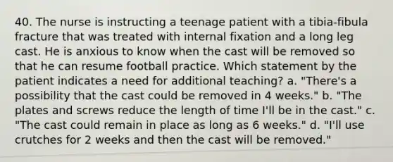 40. The nurse is instructing a teenage patient with a tibia-fibula fracture that was treated with internal fixation and a long leg cast. He is anxious to know when the cast will be removed so that he can resume football practice. Which statement by the patient indicates a need for additional teaching? a. "There's a possibility that the cast could be removed in 4 weeks." b. "The plates and screws reduce the length of time I'll be in the cast." c. "The cast could remain in place as long as 6 weeks." d. "I'll use crutches for 2 weeks and then the cast will be removed."