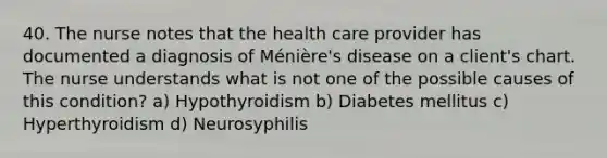 40. The nurse notes that the health care provider has documented a diagnosis of Ménière's disease on a client's chart. The nurse understands what is not one of the possible causes of this condition? a) Hypothyroidism b) Diabetes mellitus c) Hyperthyroidism d) Neurosyphilis