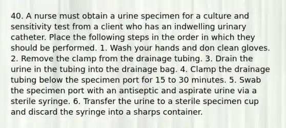 40. A nurse must obtain a urine specimen for a culture and sensitivity test from a client who has an indwelling urinary catheter. Place the following steps in the order in which they should be performed. 1. Wash your hands and don clean gloves. 2. Remove the clamp from the drainage tubing. 3. Drain the urine in the tubing into the drainage bag. 4. Clamp the drainage tubing below the specimen port for 15 to 30 minutes. 5. Swab the specimen port with an antiseptic and aspirate urine via a sterile syringe. 6. Transfer the urine to a sterile specimen cup and discard the syringe into a sharps container.