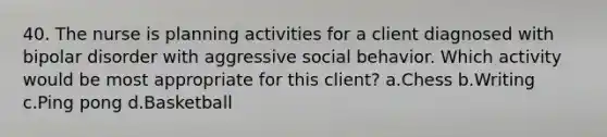 40. The nurse is planning activities for a client diagnosed with bipolar disorder with aggressive social behavior. Which activity would be most appropriate for this client? a.Chess b.Writing c.Ping pong d.Basketball