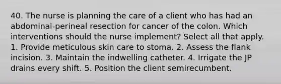 40. The nurse is planning the care of a client who has had an abdominal-perineal resection for cancer of the colon. Which interventions should the nurse implement? Select all that apply. 1. Provide meticulous skin care to stoma. 2. Assess the flank incision. 3. Maintain the indwelling catheter. 4. Irrigate the JP drains every shift. 5. Position the client semirecumbent.