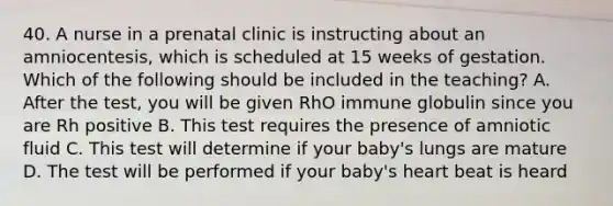 40. A nurse in a prenatal clinic is instructing about an amniocentesis, which is scheduled at 15 weeks of gestation. Which of the following should be included in the teaching? A. After the test, you will be given RhO immune globulin since you are Rh positive B. This test requires the presence of amniotic fluid C. This test will determine if your baby's lungs are mature D. The test will be performed if your baby's heart beat is heard