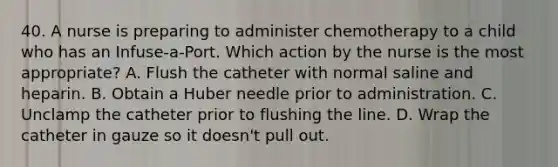 40. A nurse is preparing to administer chemotherapy to a child who has an Infuse-a-Port. Which action by the nurse is the most appropriate? A. Flush the catheter with normal saline and heparin. B. Obtain a Huber needle prior to administration. C. Unclamp the catheter prior to flushing the line. D. Wrap the catheter in gauze so it doesn't pull out.