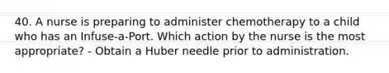 40. A nurse is preparing to administer chemotherapy to a child who has an Infuse-a-Port. Which action by the nurse is the most appropriate? - Obtain a Huber needle prior to administration.