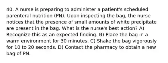 40. A nurse is preparing to administer a patient's scheduled parenteral nutrition (PN). Upon inspecting the bag, the nurse notices that the presence of small amounts of white precipitate are present in the bag. What is the nurse's best action? A) Recognize this as an expected finding. B) Place the bag in a warm environment for 30 minutes. C) Shake the bag vigorously for 10 to 20 seconds. D) Contact the pharmacy to obtain a new bag of PN.