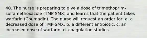 40. The nurse is preparing to give a dose of trimethoprim-sulfamethoxazole (TMP-SMX) and learns that the patient takes warfarin (Coumadin). The nurse will request an order for: a. a decreased dose of TMP-SMX. b. a different antibiotic. c. an increased dose of warfarin. d. coagulation studies.