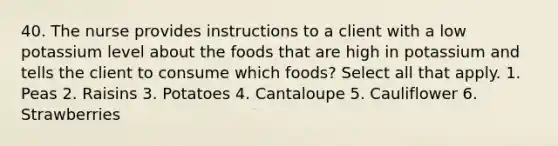 40. The nurse provides instructions to a client with a low potassium level about the foods that are high in potassium and tells the client to consume which foods? Select all that apply. 1. Peas 2. Raisins 3. Potatoes 4. Cantaloupe 5. Cauliflower 6. Strawberries