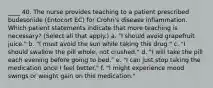 ____ 40. The nurse provides teaching to a patient prescribed budesonide (Entocort EC) for Crohn's disease inflammation. Which patient statements indicate that more teaching is necessary? (Select all that apply.) a. "I should avoid grapefruit juice." b. "I must avoid the sun while taking this drug." c. "I should swallow the pill whole, not crushed." d. "I will take the pill each evening before going to bed." e. "I can just stop taking the medication once I feel better." f. "I might experience mood swings or weight gain on this medication."