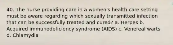 40. The nurse providing care in a women's health care setting must be aware regarding which sexually transmitted infection that can be successfully treated and cured? a. Herpes b. Acquired immunodeficiency syndrome (AIDS) c. Venereal warts d. Chlamydia